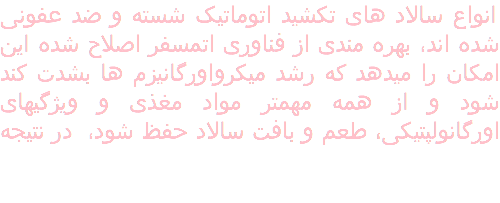 انواع سالاد های تکشید اتوماتیک شسته و ضد عفونی شده اند٬ بهره مندی از فناوری اتمسفر اصلاح شده این امکان را میدهد که رشد میکرواورگانیزم ها بشدت کند شود و از همه مهمتر مواد مغذی و ویژگیهای اورگانولپتیکی٬ طعم و بافت سالاد حفظ شود، در نتیجه 